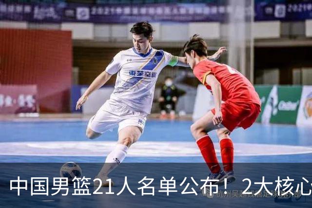 中国男篮21人名单公布！2大核心被弃，最大赢家出现：不是杨瀚森